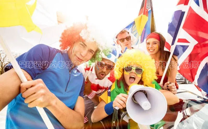 辉达娱乐app下载安装诸葛科技揭秘足球运动员老板身份，详细解析视频中的神秘身份揭秘