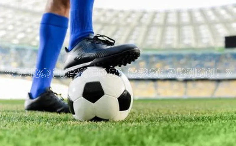 辉达娱乐app官网入口百度学术《足球比赛中获奖的运动员：精彩瞬间及胜利时刻！》