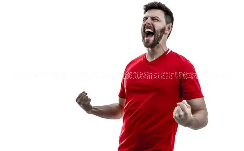 辉达官网轻美电器团体足球运动员的标准与特点 - 深度解析团体足球运动员的要求