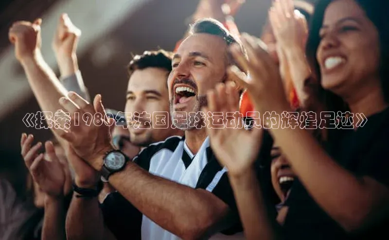 辉达娱乐app下载安装壹网壹创《探索1980年法国足球运动员的辉煌足迹》