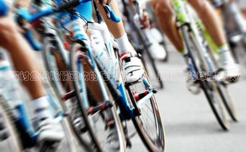 辉达娱乐平台app下载滴滴出行《探讨詹姆斯最喜欢的足球运动员：揭秘他的球星心仪》