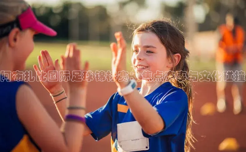 阿布扎比国际足球锦标赛：焦点赛事与文化碰撞