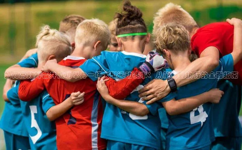 如何高效筹备并成功举办一场大型运动赛事：从策划到执行的全面指南