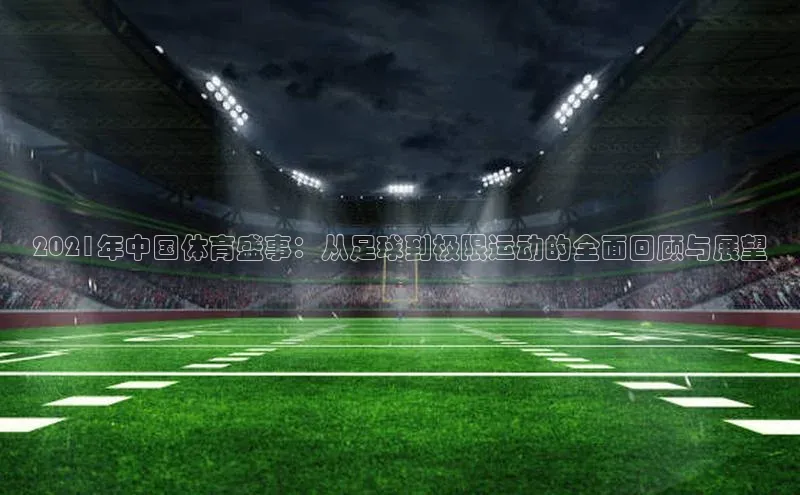 2021年中国体育盛事：从足球到极限运动的全面回顾与展望