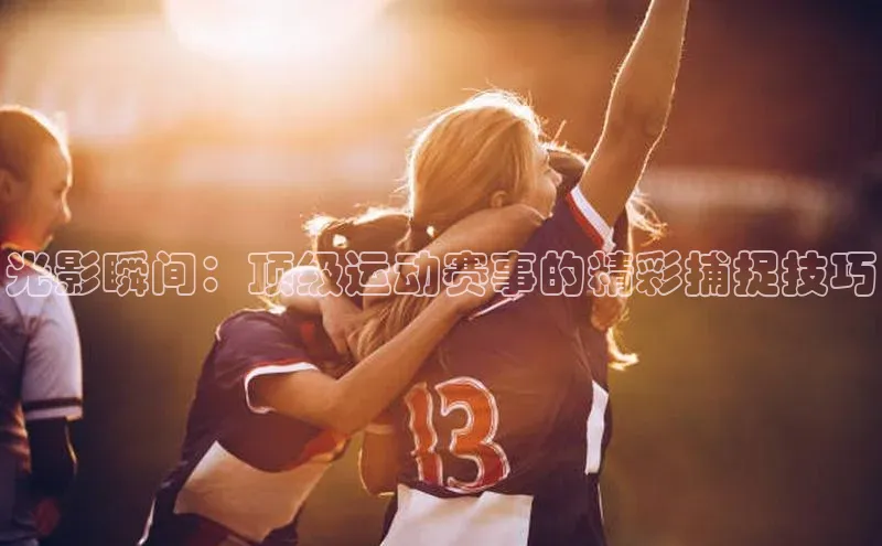 光影瞬间：顶级运动赛事的精彩捕捉技巧
