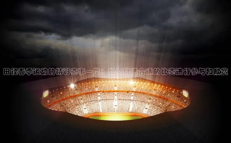 田径春季运动的精彩赛事一览：如何挑选合适的比赛进行参与和欣赏
