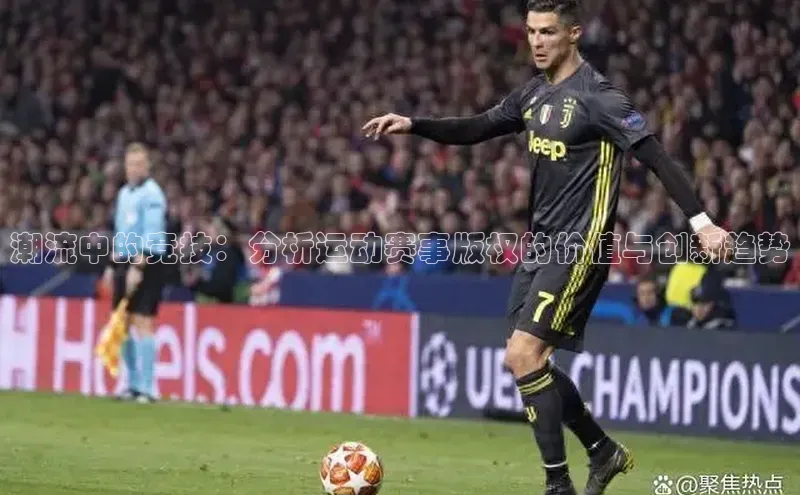 潮流中的竞技：分析运动赛事版权的价值与创新趋势